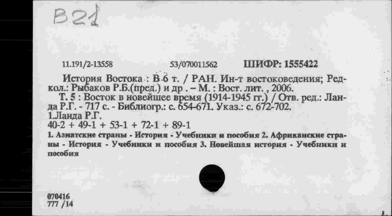 ﻿11.191/2-13558	53/070011562 ШИФР: 1555422
История Востока : В 6 т. / РАН. Ин-т востоковедения; Ред-кол.: Рыбаков Р.Б.(пред.) и др . - М. : Вост. лит., 2006.
Т. 5 : Восток в новейшее время (1914-1945 ггЈ / Отв. ред.: Ланда Р.Г. - 717 с. - Библиогр.: с. 654-671. Указ.: с. 672-702.
1 Ланда Р.Г.
40-2 + 49-1 + 53-1 + 72-1 + 89-1
1. Азиатские страны - История - Учебники и пособия 2. Африканские страны - История - Учебники и пособия 3. Новейшая история - Учебники и пособия
070416
777 /14